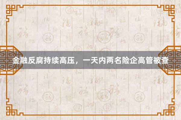 金融反腐持续高压，一天内两名险企高管被查