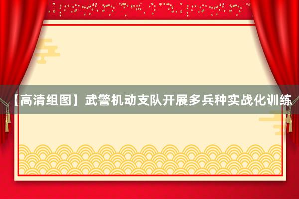 【高清组图】武警机动支队开展多兵种实战化训练