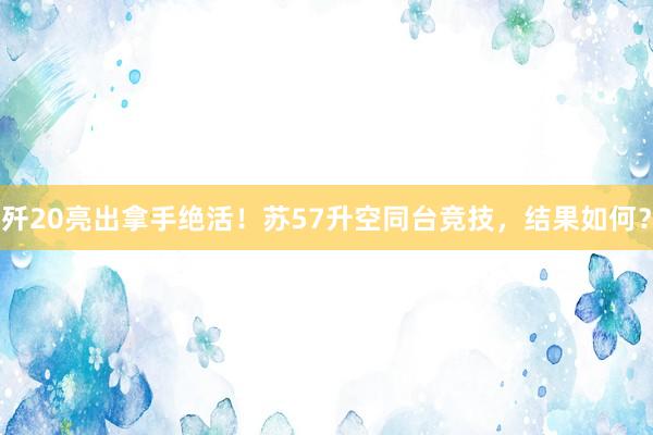 歼20亮出拿手绝活！苏57升空同台竞技，结果如何？