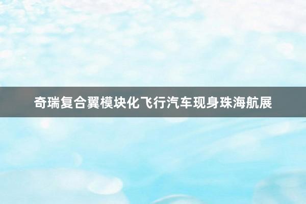 奇瑞复合翼模块化飞行汽车现身珠海航展