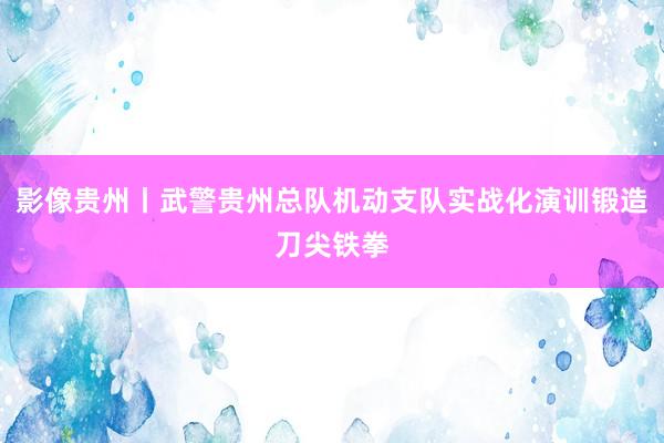 影像贵州丨武警贵州总队机动支队实战化演训锻造刀尖铁拳