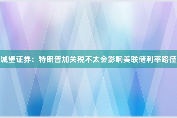 城堡证券：特朗普加关税不太会影响美联储利率路径