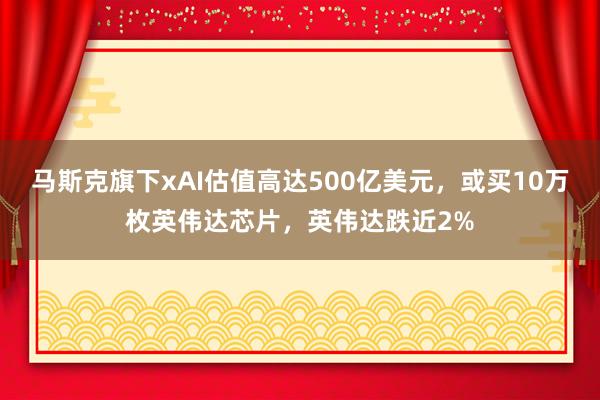 马斯克旗下xAI估值高达500亿美元，或买10万枚英伟达芯片，英伟达跌近2%