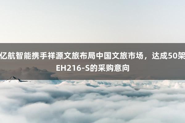 亿航智能携手祥源文旅布局中国文旅市场，达成50架EH216-S的采购意向