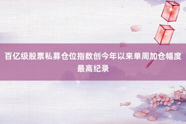 百亿级股票私募仓位指数创今年以来单周加仓幅度最高纪录