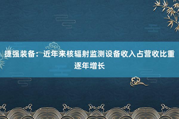 捷强装备：近年来核辐射监测设备收入占营收比重逐年增长