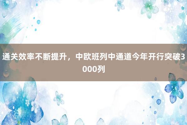 通关效率不断提升，中欧班列中通道今年开行突破3000列