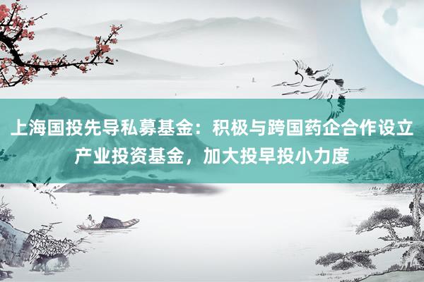 上海国投先导私募基金：积极与跨国药企合作设立产业投资基金，加大投早投小力度