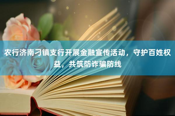 农行济南刁镇支行开展金融宣传活动，守护百姓权益，共筑防诈骗防线