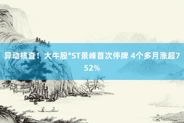 异动核查！大牛股*ST景峰首次停牌 4个多月涨超752%