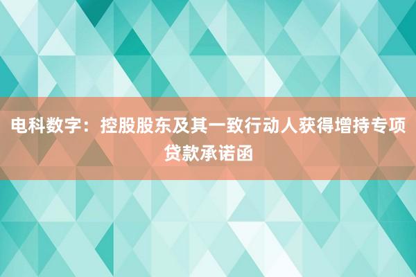 电科数字：控股股东及其一致行动人获得增持专项贷款承诺函