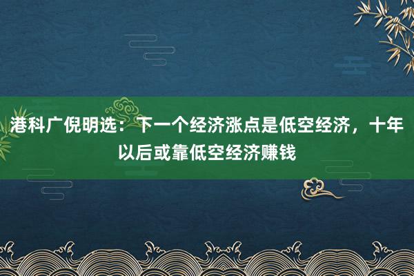 港科广倪明选：下一个经济涨点是低空经济，十年以后或靠低空经济赚钱