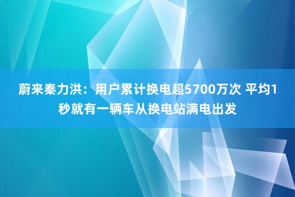 蔚来秦力洪：用户累计换电超5700万次 平均1秒就有一辆车从换电站满电出发