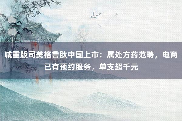 减重版司美格鲁肽中国上市：属处方药范畴，电商已有预约服务，单支超千元