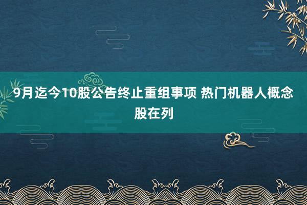 9月迄今10股公告终止重组事项 热门机器人概念股在列