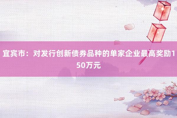 宜宾市：对发行创新债券品种的单家企业最高奖励150万元