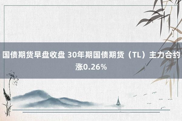 国债期货早盘收盘 30年期国债期货（TL）主力合约涨0.26%