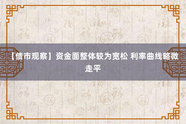 【债市观察】资金面整体较为宽松 利率曲线略微走平