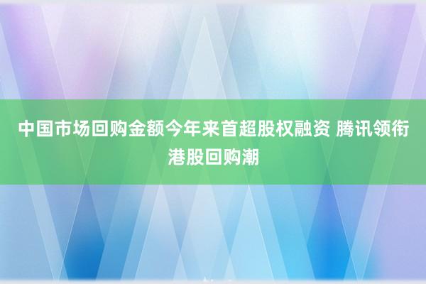 中国市场回购金额今年来首超股权融资 腾讯领衔港股回购潮