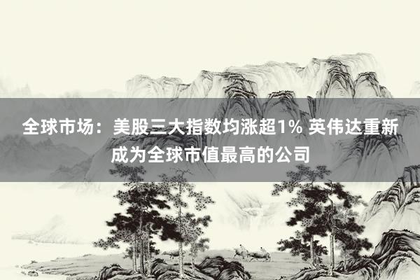 全球市场：美股三大指数均涨超1% 英伟达重新成为全球市值最高的公司