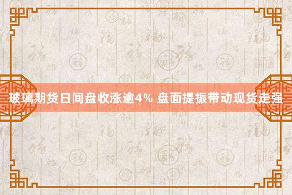 玻璃期货日间盘收涨逾4% 盘面提振带动现货走强