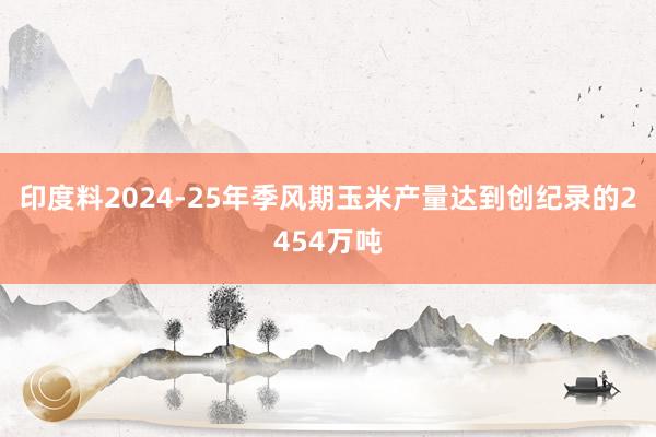 印度料2024-25年季风期玉米产量达到创纪录的2454万吨