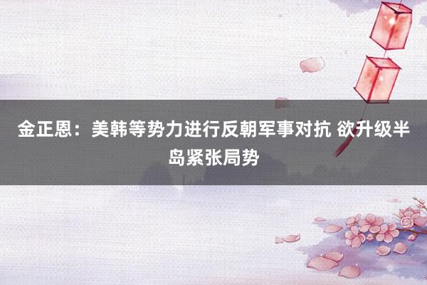 金正恩：美韩等势力进行反朝军事对抗 欲升级半岛紧张局势