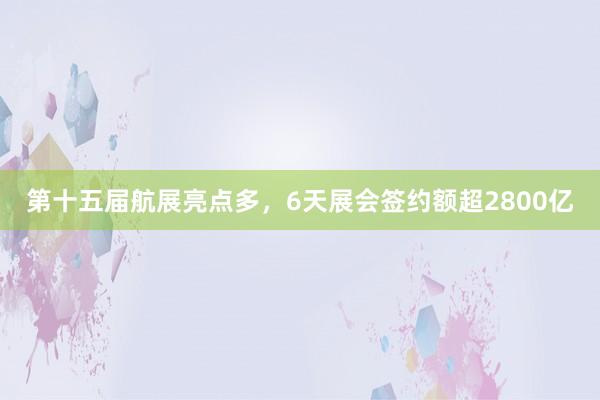 第十五届航展亮点多，6天展会签约额超2800亿