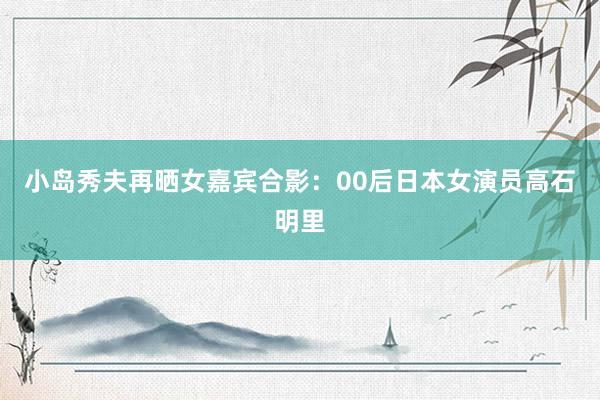 小岛秀夫再晒女嘉宾合影：00后日本女演员高石明里