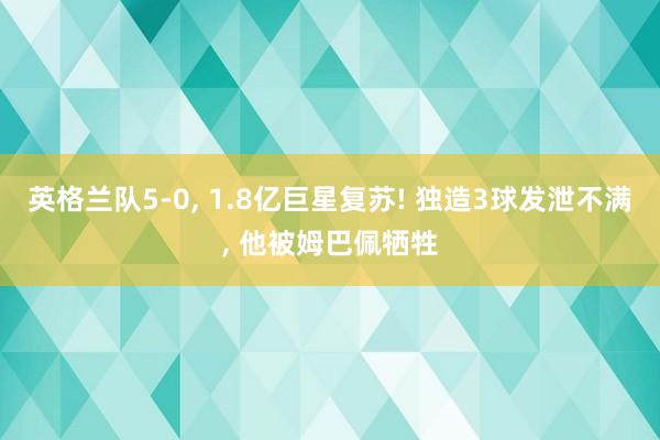 英格兰队5-0, 1.8亿巨星复苏! 独造3球发泄不满, 他被姆巴佩牺牲