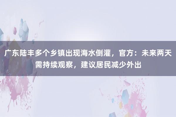 广东陆丰多个乡镇出现海水倒灌，官方：未来两天需持续观察，建议居民减少外出