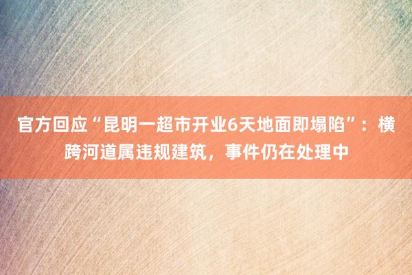 官方回应“昆明一超市开业6天地面即塌陷”：横跨河道属违规建筑，事件仍在处理中