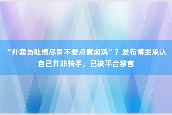 “外卖员吐槽尽量不要点黄焖鸡”？发布博主承认自己并非骑手，已被平台禁言