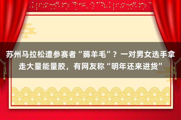 苏州马拉松遭参赛者“薅羊毛”？一对男女选手拿走大量能量胶，有网友称“明年还来进货”