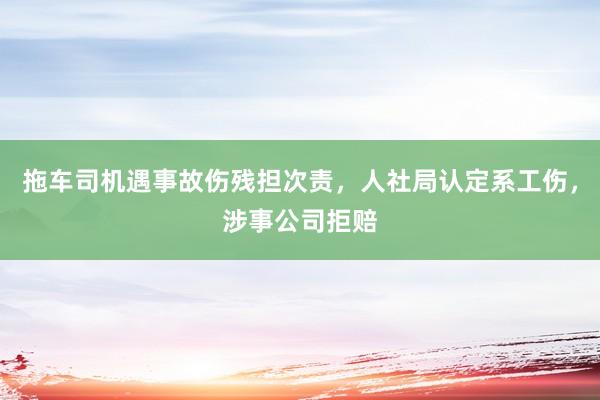 拖车司机遇事故伤残担次责，人社局认定系工伤，涉事公司拒赔