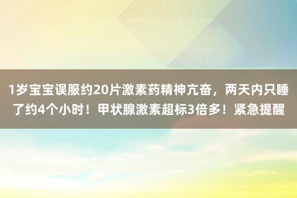 1岁宝宝误服约20片激素药精神亢奋，两天内只睡了约4个小时！甲状腺激素超标3倍多！紧急提醒