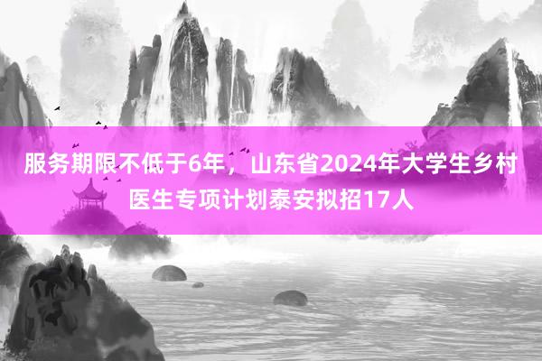 服务期限不低于6年，山东省2024年大学生乡村医生专项计划泰安拟招17人