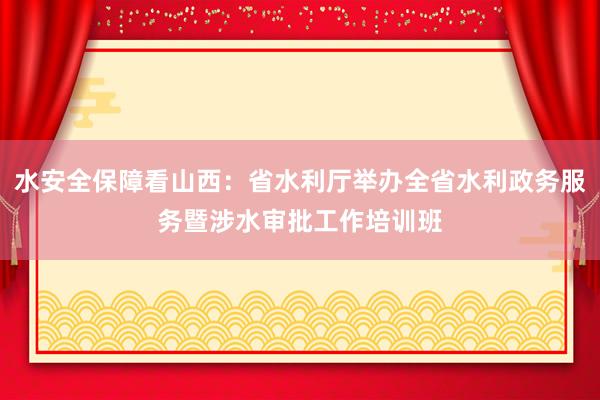 水安全保障看山西：省水利厅举办全省水利政务服务暨涉水审批工作培训班