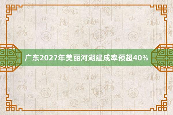 广东2027年美丽河湖建成率预超40%