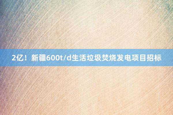 2亿！新疆600t/d生活垃圾焚烧发电项目招标