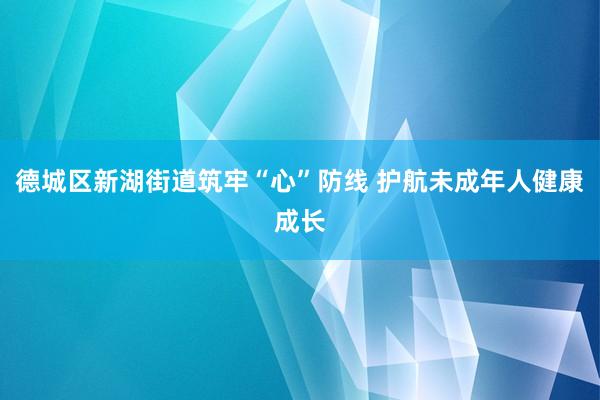 德城区新湖街道筑牢“心”防线 护航未成年人健康成长