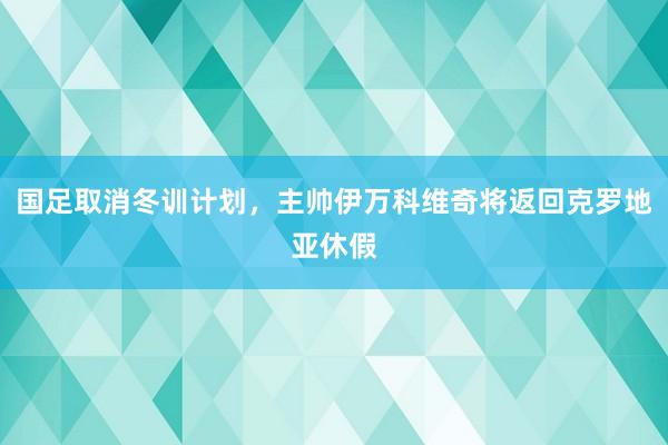 国足取消冬训计划，主帅伊万科维奇将返回克罗地亚休假