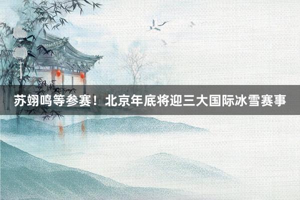 苏翊鸣等参赛！北京年底将迎三大国际冰雪赛事