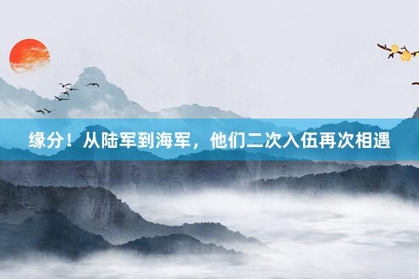 缘分！从陆军到海军，他们二次入伍再次相遇