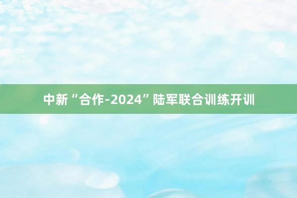 中新“合作-2024”陆军联合训练开训