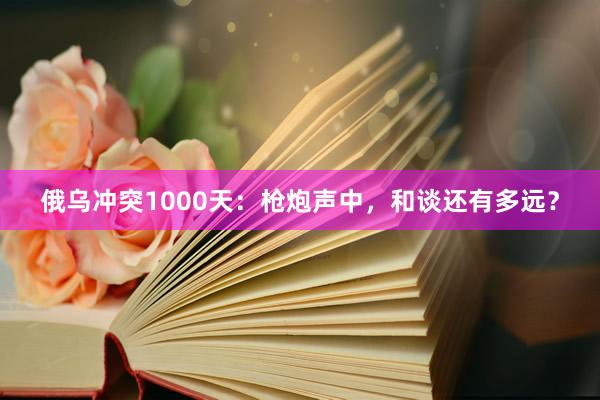 俄乌冲突1000天：枪炮声中，和谈还有多远？