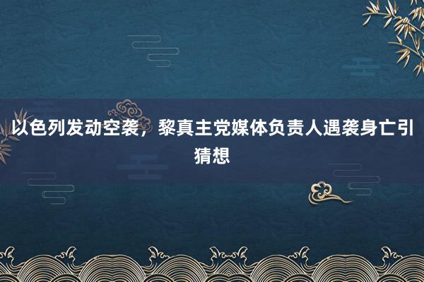 以色列发动空袭，黎真主党媒体负责人遇袭身亡引猜想