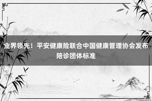 业界领先！平安健康险联合中国健康管理协会发布陪诊团体标准