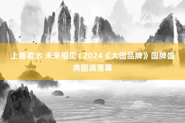 上善若水 未来相见 | 2024《大国品牌》国牌盛典圆满落幕