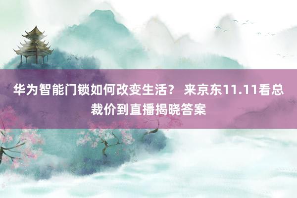 华为智能门锁如何改变生活？ 来京东11.11看总裁价到直播揭晓答案